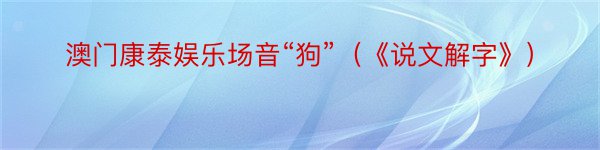 澳门康泰娱乐场音“狗”（《说文解字》）