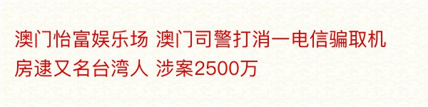 澳门怡富娱乐场 澳门司警打消一电信骗取机房逮又名台湾人 涉案2500万