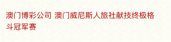 澳门博彩公司 澳门威尼斯人旅社献技终极格斗冠军赛