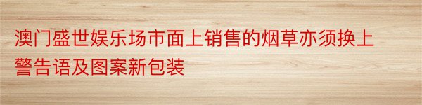 澳门盛世娱乐场市面上销售的烟草亦须换上警告语及图案新包装