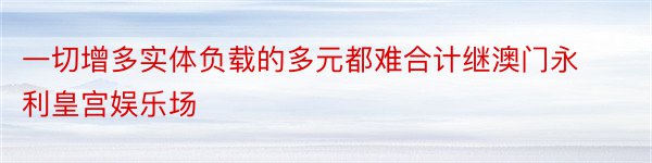 一切增多实体负载的多元都难合计继澳门永利皇宫娱乐场