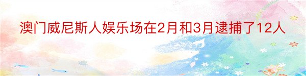 澳门威尼斯人娱乐场在2月和3月逮捕了12人