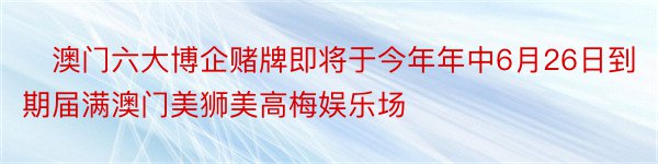 ​澳门六大博企赌牌即将于今年年中6月26日到期届满澳门美狮美高梅娱乐场