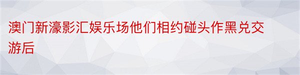 澳门新濠影汇娱乐场他们相约碰头作黑兑交游后