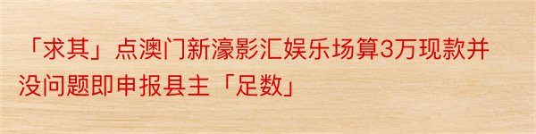 「求其」点澳门新濠影汇娱乐场算3万现款并没问题即申报县主「足数」