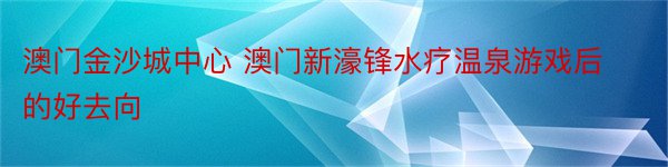 澳门金沙城中心 澳门新濠锋水疗温泉游戏后的好去向