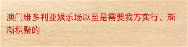 澳门维多利亚娱乐场以至是需要我方实行、渐渐积聚的