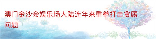 澳门金沙会娱乐场大陆连年来重拳打击贪腐问题