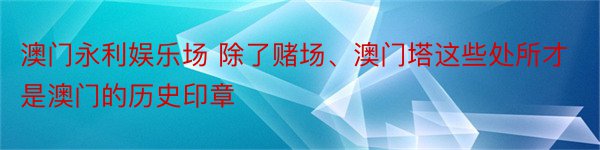 澳门永利娱乐场 除了赌场、澳门塔这些处所才是澳门的历史印章