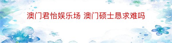 澳门君怡娱乐场 澳门硕士恳求难吗