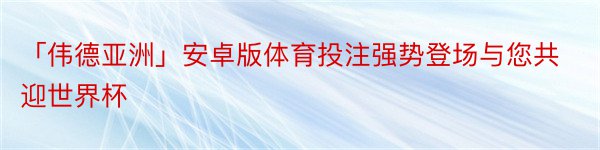 「伟德亚洲」安卓版体育投注强势登场与您共迎世界杯