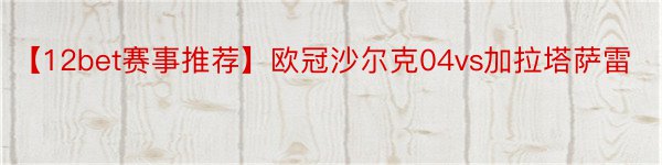 【12bet赛事推荐】欧冠沙尔克04vs加拉塔萨雷