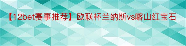 【12bet赛事推荐】欧联杯兰纳斯vs喀山红宝石