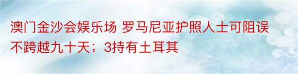 澳门金沙会娱乐场 罗马尼亚护照人士可阻误不跨越九十天；3持有土耳其