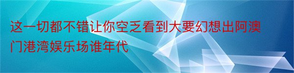 这一切都不错让你空乏看到大要幻想出阿澳门港湾娱乐场谁年代