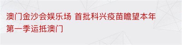 澳门金沙会娱乐场 首批科兴疫苗瞻望本年第一季运抵澳门