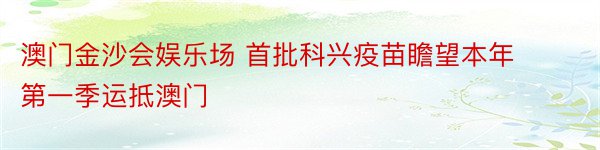 澳门金沙会娱乐场 首批科兴疫苗瞻望本年第一季运抵澳门