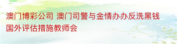 澳门博彩公司 澳门司警与金情办办反洗黑钱国外评估措施教师会