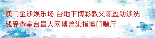 澳门金沙娱乐场 台地下博彩教父陈盈助涉洗钱受查掌台最大网博曾染指澳门赌厅