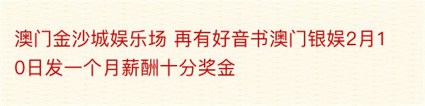 澳门金沙城娱乐场 再有好音书澳门银娱2月10日发一个月薪酬十分奖金