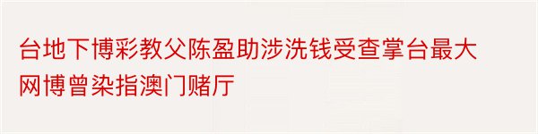 台地下博彩教父陈盈助涉洗钱受查掌台最大网博曾染指澳门赌厅