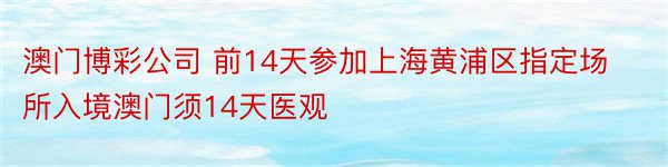 澳门博彩公司 前14天参加上海黄浦区指定场所入境澳门须14天医观