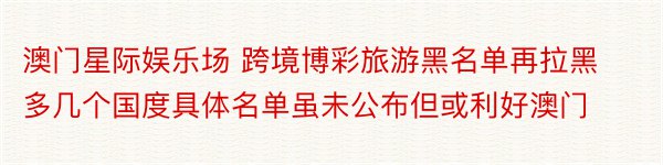 澳门星际娱乐场 跨境博彩旅游黑名单再拉黑多几个国度具体名单虽未公布但或利好澳门