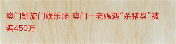 澳门凯旋门娱乐场 澳门一老媪遇“杀猪盘”被骗450万