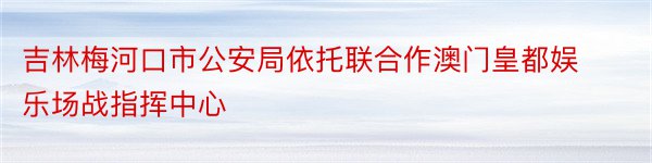 吉林梅河口市公安局依托联合作澳门皇都娱乐场战指挥中心