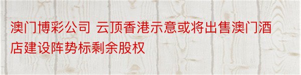 澳门博彩公司 云顶香港示意或将出售澳门酒店建设阵势标剩余股权