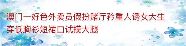 澳门一好色外卖员假扮赌厅矜重人诱女大生穿低胸衫短裙口试摸大腿