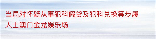 当局对怀疑从事犯科假贷及犯科兑换等步履人士澳门金龙娱乐场