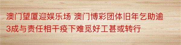 澳门望厦迎娱乐场 澳门博彩团体旧年乞助逾3成与责任相干疫下难觅好工甚或转行