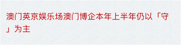 澳门英京娱乐场澳门博企本年上半年仍以「守」为主