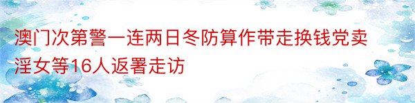 澳门次第警一连两日冬防算作带走换钱党卖淫女等16人返署走访