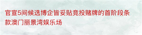 官宣5间候选博企皆妥贴竞投赌牌的首阶段条款澳门丽景湾娱乐场