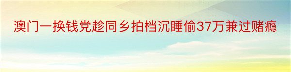 澳门一换钱党趁同乡拍档沉睡偷37万兼过赌瘾