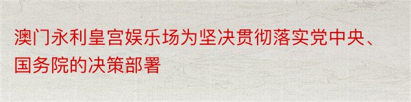 澳门永利皇宫娱乐场为坚决贯彻落实党中央、国务院的决策部署