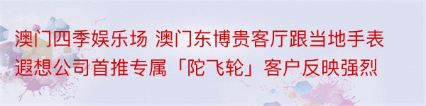 澳门四季娱乐场 澳门东博贵客厅跟当地手表遐想公司首推专属「陀飞轮」客户反映强烈