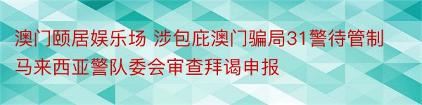 澳门颐居娱乐场 涉包庇澳门骗局31警待管制马来西亚警队委会审查拜谒申报