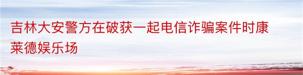 吉林大安警方在破获一起电信诈骗案件时康莱德娱乐场