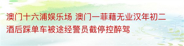 澳门十六浦娱乐场 澳门一菲藉无业汉年初二酒后踩单车被途经警员截停控醉驾