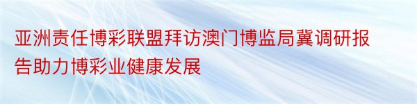 亚洲责任博彩联盟拜访澳门博监局冀调研报告助力博彩业健康发展