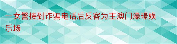 一女警接到诈骗电话后反客为主澳门濠璟娱乐场