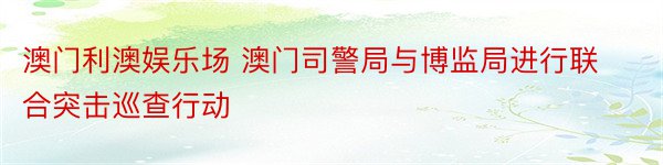 澳门利澳娱乐场 澳门司警局与博监局进行联合突击巡查行动