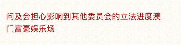 问及会担心影响到其他委员会的立法进度澳门富豪娱乐场