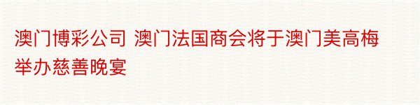 澳门博彩公司 澳门法国商会将于澳门美高梅举办慈善晚宴