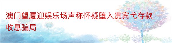 澳门望厦迎娱乐场声称怀疑堕入贵宾弋存款收息骗局