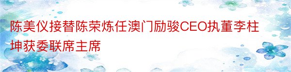 陈美仪接替陈荣炼任澳门励骏CEO执董李柱坤获委联席主席