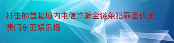 打击的首起境内电信诈骗全链条犯罪团伙案澳门东亚娱乐场